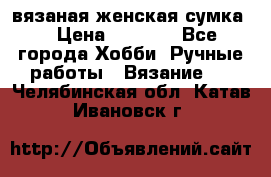 вязаная женская сумка  › Цена ­ 2 500 - Все города Хобби. Ручные работы » Вязание   . Челябинская обл.,Катав-Ивановск г.